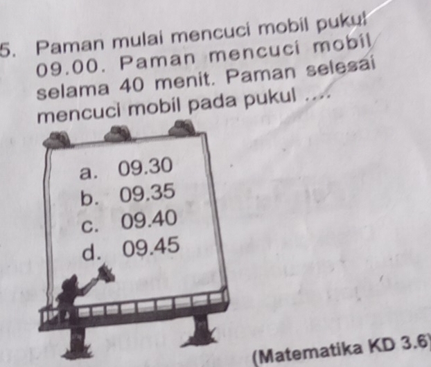 Paman mulai mencuci mobil pukul
09.00. Paman mencuci mobil 
selama 40 menit. Paman selesai 
cuci mobil pada pukul .... 
(Matematika KD 3.6)