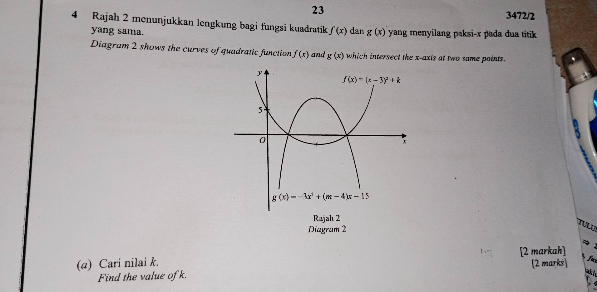 23
3472/2
4 Rajah 2 menunjukkan lengkung bagi fungsi kuadratik f(x) dan g(x) yang menyilang paksi-x pada dua titik 
yang sama.
Diagram 2 shows the curves of quadratic function f(x) and g(x) which intersect the x-axis at two same points.
Rajah 2
TULU
Diagram 2
[2 markah]
(a) Cari nilai k. [2 marks]
fur
Find the value of k.
akl