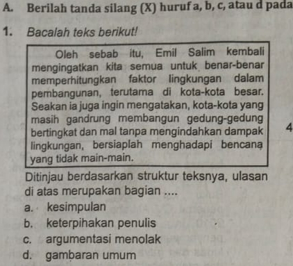 Berilah tanda silang (X) huruf a, b, c, atau d pada
1. Bacalah teks berikut!
Oleh sebab itu, Emil Salim kembali
mengingatkan kita semua untuk benar-benar
memperhitungkan faktor lingkungan dalam
pembangunan, terutama di kota-kota besar.
Seakan ia juga ingin mengatakan, kota-kota yang
masih gandrung membangun gedung-gedung
bertingkat dan mal tanpa mengindahkan dampak 4
lingkungan, bersiaplah menghadapi bencana
yang tidak main-main.
Ditinjau berdasarkan struktur teksnya, ulasan
di atas merupakan bagian ....
a. kesimpulan
b. keterpihakan penulis
c. argumentasi menolak
d. gambaran umum