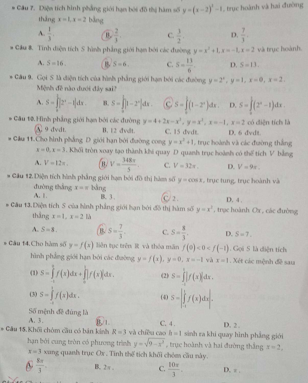 Diện tích hình phẳng giới hạn bởi đồ thị hàm số y=(x-2)^2-1 , trục hoành và hai đường
thẳng x=1,x=2 bằng
A.  1/3 .  2/3 .  3/2 .  7/3 .
B.
C.
D,
* Câu 8. Tính diện tích S hình phẳng giới hạn bởi các đường y=x^2+1,x=-1,x=2 và trục hoành.
A. S=16. B. S=6. C. S= 13/6 .
D. S=13.
* Câu 9. Gọi S là diện tích của hình phẳng giới hạn bởi các đường y=2^x,y=1,x=0,x=2.
Mệnh đề nào dưới đây sai?
A. S=∈tlimits _0^((frac 3)2)|2^x-1|dx. B. S=∈tlimits _0^((frac 3)2)|1-2^x|dx. C S=∈tlimits _0^(1(1-2^x))dx. D. S=∈tlimits _0^(1(2^x)-1)dx.
* Câu 10. Hình phẳng giới hạn bởi các đường y=4+2x-x^2,y=x^2,x=-1,x=2 có diện tích là
A. 9 đvdt. B. 12 đvdt. C. 15 đvdt. D. 6 dvdt.
* Câu 11.Cho hình phẳng D giới hạn bởi đường cong y=x^2+1 , trục hoành và các đường thắng
x=0,x=3. Khối tròn xoay tạo thành khi quay D quanh trục hoành có thể tích V bằng
A. V=12π . B. V= 348π /5 . C. V=32π . D. V=9π .
Câu 12.Diện tích hình phẳng giới hạn bởi đồ thị hàm số y=cos x , trục tung, trục hoành và
đường thẳng x=π bằng
A. 1. B. 3. C/2 . D. 4 .
Câu 13. Diện tích S của hình phẳng giới hạn bởi đồ thị hàm số y=x^2 , trục hoành Ox , các đường
thẳng x=1,x=21lambda
A. S=8. B. S= 7/3 . C. S= 8/3 . D. S=7.
» Câu 14. Cho hàm số y=f(x) liên tục trên R và thỏa mãn f(0)<0<f(-1).  Gọi S là diện tích
hình phẳng giới hạn bởi các đường y=f(x),y=0,x=-1 và x=1. Xét các mệnh đề sau
(1) S=∈tlimits _(-1)^0f(x)dx+∈tlimits _0^(1|f(x)|dx. (2) S=∈tlimits _(-1)^1|f(x)|dx.
(3) S=∈tlimits _(-1)^1f(x)dx. (4) S=|∈tlimits _(-1)^1f(x)dx|.
Số mệnh đề đúng là
A. 3 . B, 1. C. 4 . D. 2 .
» Câu 15. Khối chóm cầu có bán kính R=3 và chiều cao h=1 sinh ra khi quay hình phẳng giới
hạn bởi cung tròn có phương trình y=sqrt(9-x^2)) , trục hoành và hai đường thắng x=2,
x=3 xung quanh trục Ox . Tính thể tích khối chóm cầu này.
A  8π /3 . B. 2π . C.  10π /3 . D. π 、