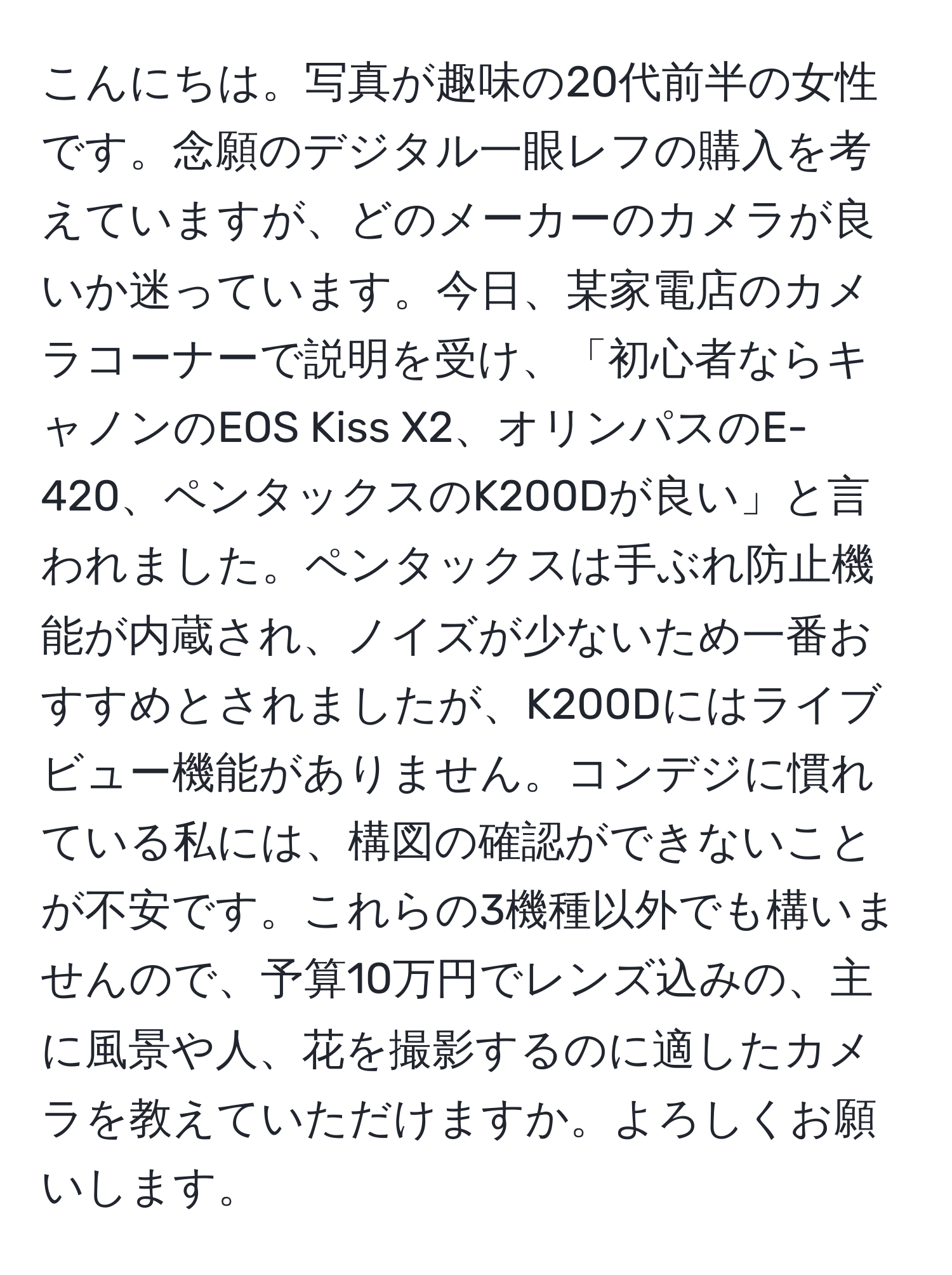 こんにちは。写真が趣味の20代前半の女性です。念願のデジタル一眼レフの購入を考えていますが、どのメーカーのカメラが良いか迷っています。今日、某家電店のカメラコーナーで説明を受け、「初心者ならキャノンのEOS Kiss X2、オリンパスのE-420、ペンタックスのK200Dが良い」と言われました。ペンタックスは手ぶれ防止機能が内蔵され、ノイズが少ないため一番おすすめとされましたが、K200Dにはライブビュー機能がありません。コンデジに慣れている私には、構図の確認ができないことが不安です。これらの3機種以外でも構いませんので、予算10万円でレンズ込みの、主に風景や人、花を撮影するのに適したカメラを教えていただけますか。よろしくお願いします。