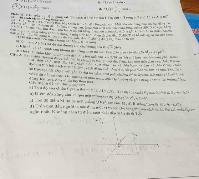 F(x)=3^xln 3+cos x
B. F(x)=3^x+sin x.
C F(x)= 3^x/ln 3 -cos x.
D. F(x)= 3^x/ln 3 -sin x.
Chần II. Câu trắc nghiệm đúng sai. Thi sinh trả lời từ câu 1 đến câu 4. Trong mỗi ý a), b), c), d) ở mỗi
câu, thí sinh chọn đủng hoặc sai.
Câu 1. Nhân địp Tết Trung thu, bác Oanh làm các đèn lồng cho con. Mỗi đèn bác dùng một sợi dây đồng ài
x  1âm cát thàn h 3 đoạn để uôn làm khung đến Đoạn thứ nhật bắc uôn thành hình vuờng ABCD có cạnh bằng
đe ((2) để làm đây, hai đoạn còn lại có độ đài bằng nhau uôn thành các đường gáp khúc ASC và BSD . Khung H
dân sau khi hoàn thiện có hình đạng là một hình chóp chóp tử giác đều S.ABCD và bề mặt ngoài của đèn được
dân giảy mẫu đề trang tri (xem các mới nói, dán là không đảng kể). Khi đó ta có;
a) Độ dài cạnh bên của khung đèn bằng 6-x(dm)
b) Khi x=2 (đm) thì độ dài đường cao của khung đèn là sqrt(14) (dm)
c) Khi tất cả các cạnh của khung đèn bằng nhau thì diện tích giấy màu cần dùng là 9(1+sqrt(3))dm^2.
d) Thể tích phần không gian của đèn lồng lớn nhất khi x=2,79 dm (kết quả làm tròn đến hàng phần trăm).
Câu 2. Hai chiếc flycam được điều khiến cùng bay lên tại một địa điểm. Sau một thời gian bay, chiếc flycang
thứ nhất cách mặt đất 5m, cách điểm xuất phát 3m về phía Nam và 2m về phía Đông. Chiếc
flycam thứ hai cách mặt đất 5m , cách điểm xuất phát 6m về phía Bắc và 6m về phía Tây. Chọn
hệ trục tọa độ Oxyz với gốc O đặt tại điểm xuất phát của hai chiếc flycam, mặt phẳng (Oxy) trùng
với mặt đất có trục Ox hướng về phái nam, trục Oy hướng về phía đông và trục Oz hướng thắng
đứng lên trời, đơn vị đo lấy theo mét.
Các mệnh đề sau đúng hay sai?
a) Tọa độ của chiếc Nlycam thứ nhất là A(3;2;5) Tọa độ của chiếc flycam thứ hai là B(-6;-6;5)
b) Điểm đối xứng của Á qua mặt phẳng tọa độ (Oxy) là A'(3;2;-5)
c) Tọa độ điểm M thuộc mặt phẳng (Oxy) sao cho M,A' , B thằng hàng là M(-9,-8;10)
d) Trên mặt đất, người ta xác định một vị trí sao cho tổng khoảng cách từ đó đến hai chiếc flycam
ngắn nhất. Khoảng cách từ điểm xuất phát đến vị trí đó là 7sqrt(5)