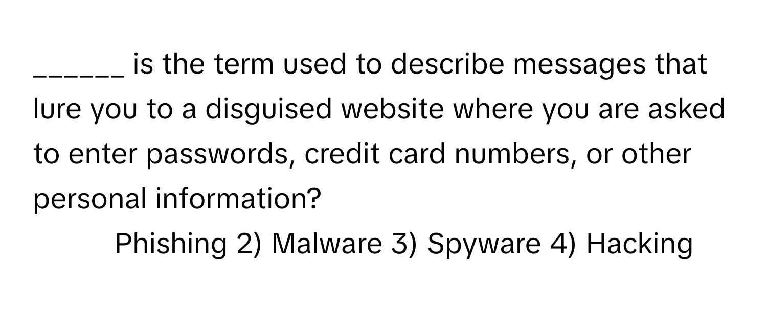 is the term used to describe messages that lure you to a disguised website where you are asked to enter passwords, credit card numbers, or other personal information?

1) Phishing 2) Malware 3) Spyware 4) Hacking