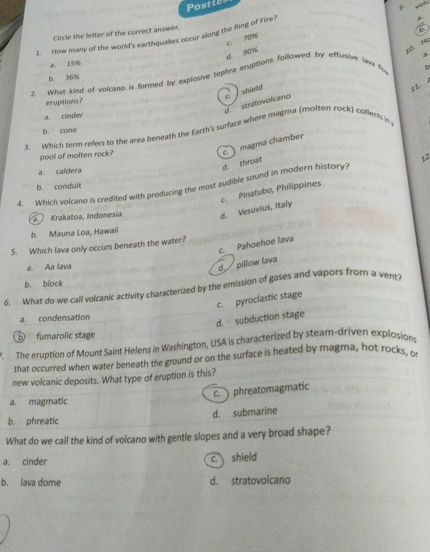 Posttes
g. volc
3.
Circle the letter of the correct answer.
b.
1. How many of the world's earthquakes occur along the Ring of Fire?
c. 70%
d. 90%
10. H
2
a， 15%
b. 36%
2. What kind of volcano is formed by explosive tephra eruptions followed by effusive lava flo
b
c. shield 、
11.
eruptions?
d. stratovolcano
a. cinder
b. cone
3. Which term refers to the area beneath the Earth's surface where magma (molten rock) collects in
pool of molten rock?
c. magma chamber
12
a. caldera
d. throat
4. Which volcano is credited with producing the most audible sound in modern history?
b. conduit
c. Pinatubo, Philippines
a. Krakatoa, Indonesía
d. Vesuvius, Italy
b. Mauna Loa, Hawaii
c. Pahoehoe lava
5. Which lava only occurs beneath the water?
a. Aa lava
d. pillow lava
b. block
6. What do we call volcanic activity characterized by the emission of gases and vapors from a vent?
c. pyroclastic stage
a. condensation
d. subduction stage
b fumarolic stage
The eruption of Mount Saint Helens in Washington, USA is characterized by steam-driven explosions
that occurred when water beneath the ground or on the surface is heated by magma, hot rocks, or
new volcanic deposits. What type of eruption is this?
c. phreatomagmatic
a. magmatic
d. submarine
b. phreatic
What do we call the kind of volcano with gentle slopes and a very broad shape?
a. cinder c. shield
b. lava dome d. stratovolcano