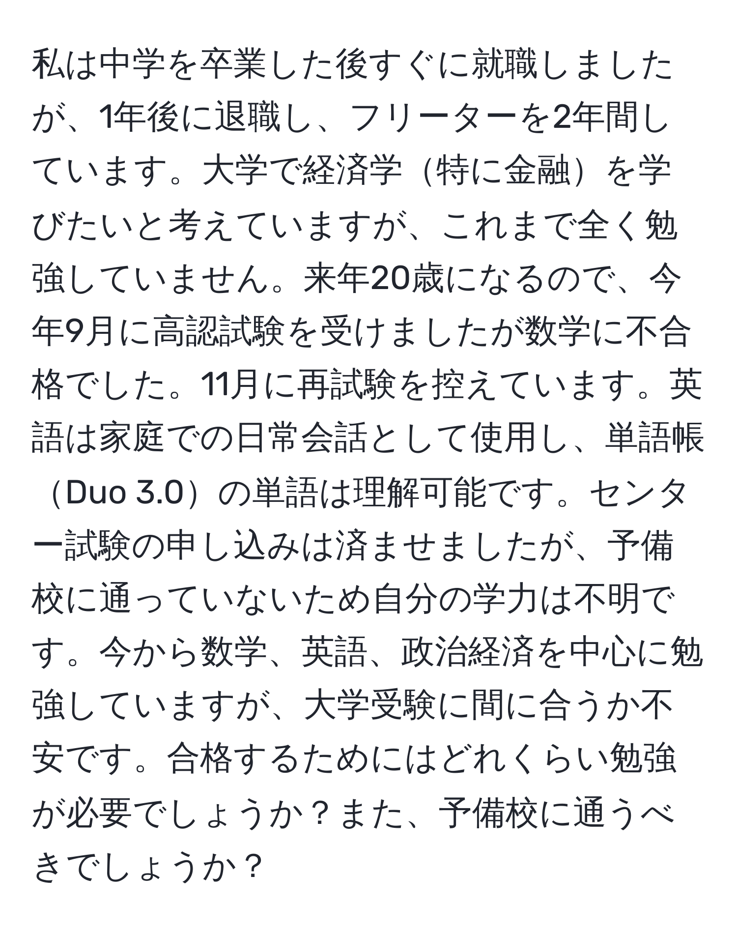 私は中学を卒業した後すぐに就職しましたが、1年後に退職し、フリーターを2年間しています。大学で経済学特に金融を学びたいと考えていますが、これまで全く勉強していません。来年20歳になるので、今年9月に高認試験を受けましたが数学に不合格でした。11月に再試験を控えています。英語は家庭での日常会話として使用し、単語帳Duo 3.0の単語は理解可能です。センター試験の申し込みは済ませましたが、予備校に通っていないため自分の学力は不明です。今から数学、英語、政治経済を中心に勉強していますが、大学受験に間に合うか不安です。合格するためにはどれくらい勉強が必要でしょうか？また、予備校に通うべきでしょうか？