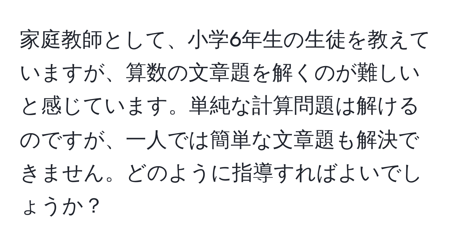 家庭教師として、小学6年生の生徒を教えていますが、算数の文章題を解くのが難しいと感じています。単純な計算問題は解けるのですが、一人では簡単な文章題も解決できません。どのように指導すればよいでしょうか？