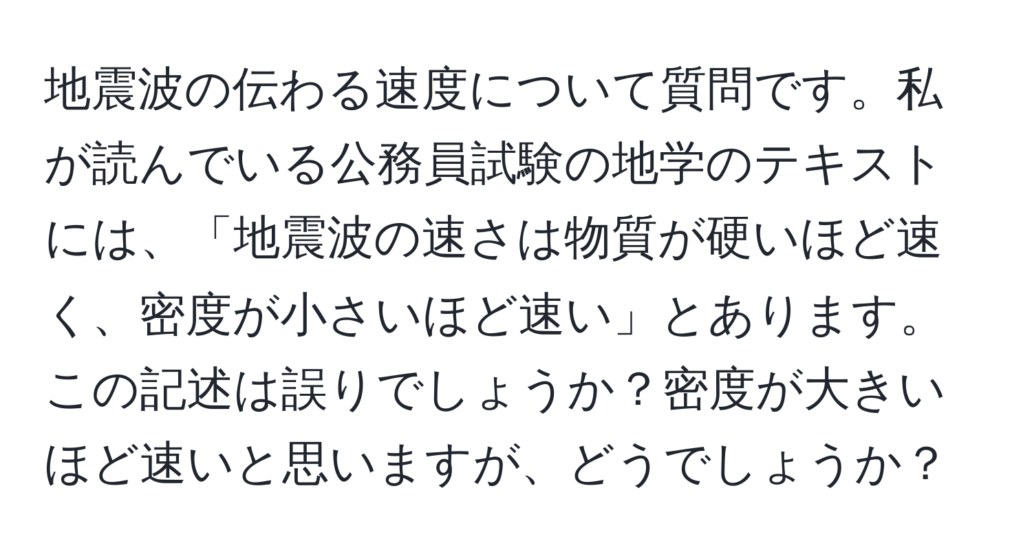 地震波の伝わる速度について質問です。私が読んでいる公務員試験の地学のテキストには、「地震波の速さは物質が硬いほど速く、密度が小さいほど速い」とあります。この記述は誤りでしょうか？密度が大きいほど速いと思いますが、どうでしょうか？