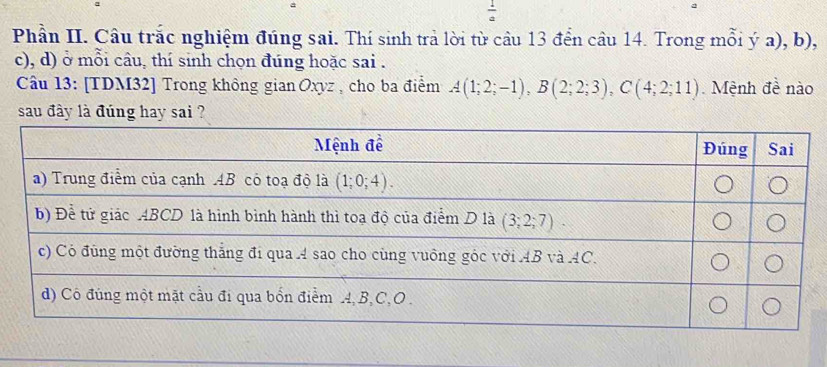  1/a 
Phần II. Câu trắc nghiệm đúng sai. Thí sinh trả lời từ câu 13 đển câu 14. Trong mỗi ý a), b),
c), d) ở mỗi câu, thí sinh chọn đúng hoặc sai .
Câu 13: [TDM32] Trong không gian Oxyz , cho ba điểm A(1;2;-1),B(2;2;3),C(4;2;11).  Mệnh đề nào
sau đày là đúng hay sai ?