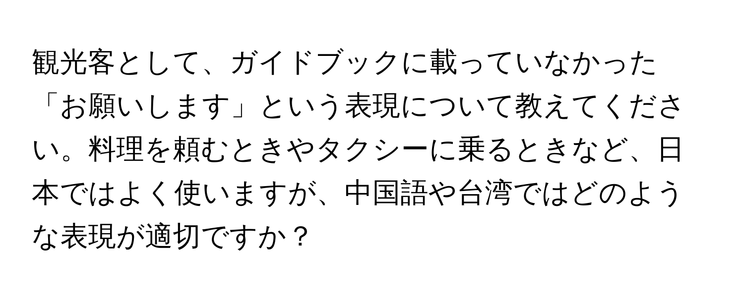 観光客として、ガイドブックに載っていなかった「お願いします」という表現について教えてください。料理を頼むときやタクシーに乗るときなど、日本ではよく使いますが、中国語や台湾ではどのような表現が適切ですか？