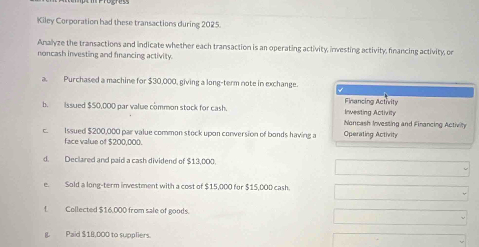 Kiley Corporation had these transactions during 2025. 
Analyze the transactions and indicate whether each transaction is an operating activity, investing activity, financing activity, or 
noncash investing and fnancing activity. 
a. Purchased a machine for $30,000, giving a long-term note in exchange. 
Financing Activity 
b. Issued $50,000 par value common stock for cash. Investing Activity 
Noncash Investing and Financing Activity 
c. Issued $200,000 par value common stock upon conversion of bonds having a Operating Activity 
face value of $200,000. 
d. Declared and paid a cash dividend of $13,000. 
e. Sold a long-term investment with a cost of $15,000 for $15,000 cash. 
f Collected $16,000 from sale of goods. 
g. Paid $18,000 to suppliers.