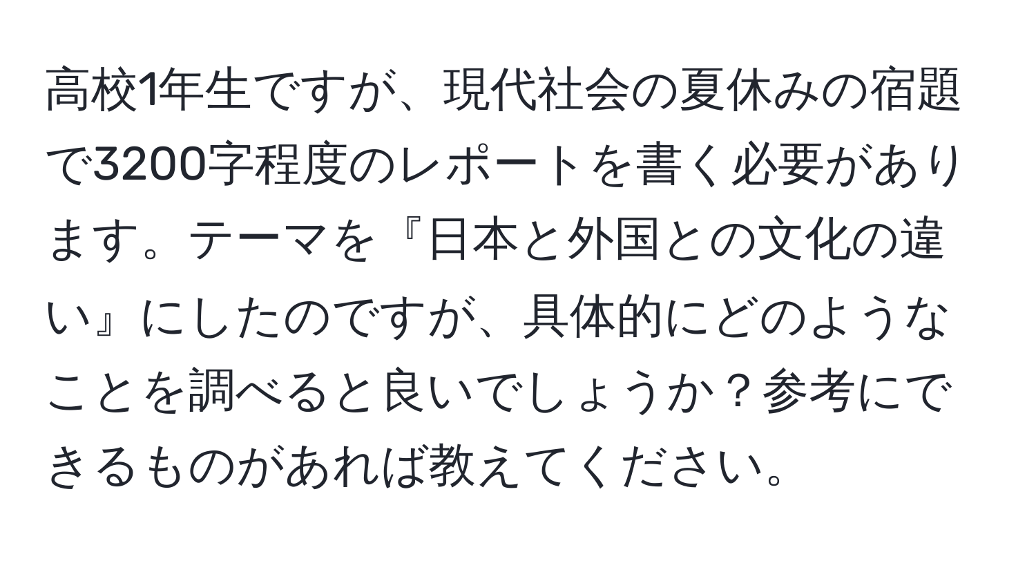 高校1年生ですが、現代社会の夏休みの宿題で3200字程度のレポートを書く必要があります。テーマを『日本と外国との文化の違い』にしたのですが、具体的にどのようなことを調べると良いでしょうか？参考にできるものがあれば教えてください。