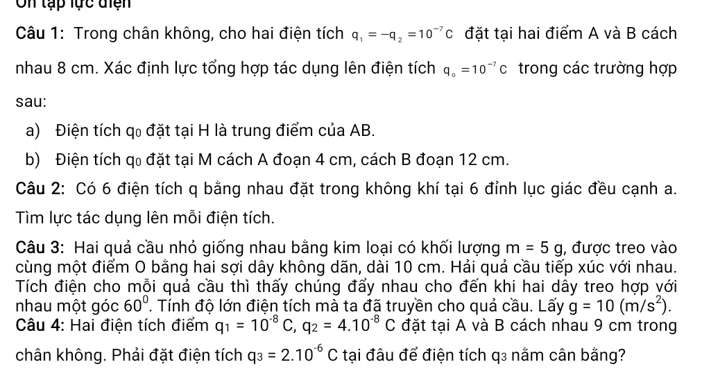 On tạp lực điện 
Câu 1: Trong chân không, cho hai điện tích q_1=-q_2=10^(-7)C đặt tại hai điểm A và B cách 
nhau 8 cm. Xác định lực tổng hợp tác dụng lên điện tích q_o=10^(-7)C trong các trường hợp 
sau: 
a) Điện tích qo đặt tại H là trung điểm của AB. 
b) Điện tích qo đặt tại M cách A đoạn 4 cm, cách B đoạn 12 cm. 
Câu 2: Có 6 điện tích q bằng nhau đặt trong không khí tại 6 đỉnh lục giác đều cạnh a. 
Tìm lực tác dụng lên mỗi điện tích. 
Câu 3: Hai quả cầu nhỏ giống nhau bằng kim loại có khối lượng m=5g , được treo vào 
cùng một điểm O bằng hai sợi dây không dãn, dài 10 cm. Hải quả cầu tiếp xúc với nhau. 
Tích điện cho mỗi quả cầu thì thấy chúng đẩy nhau cho đến khi hai dây treo hợp với 
nhau một góc 60°. Tính độ lớn điện tích mà ta đã truyền cho quả cầu. Lấy g=10(m/s^2). 
Câu 4: Hai điện tích điểm q_1=10^(-8)C, q_2=4.10^(-8)C đặt tại A và B cách nhau 9 cm trong 
chân không. Phải đặt điện tích q_3=2.10^(-6)C tại đâu để điện tích q3 nằm cân bằng?