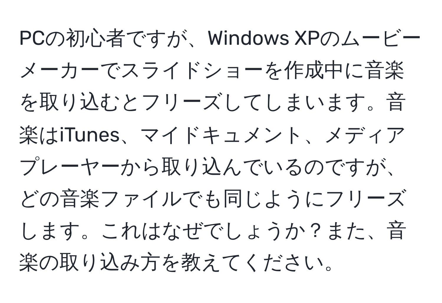 PCの初心者ですが、Windows XPのムービーメーカーでスライドショーを作成中に音楽を取り込むとフリーズしてしまいます。音楽はiTunes、マイドキュメント、メディアプレーヤーから取り込んでいるのですが、どの音楽ファイルでも同じようにフリーズします。これはなぜでしょうか？また、音楽の取り込み方を教えてください。