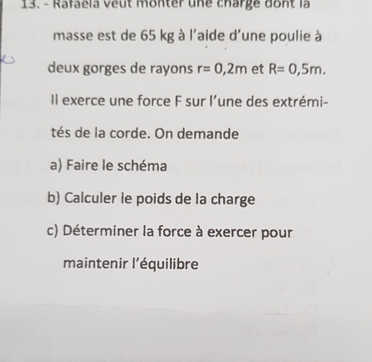 Rafaela veut monter une charge dont là 
masse est de 65 kg à l'aide d'une poulie à 
deux gorges de rayons r=0,2m et R=0,5m. 
Il exerce une force F sur l’une des extrémi- 
tés de la corde. On demande 
a) Faire le schéma 
b) Calculer le poids de la charge 
c) Déterminer la force à exercer pour 
maintenir l'équilibre