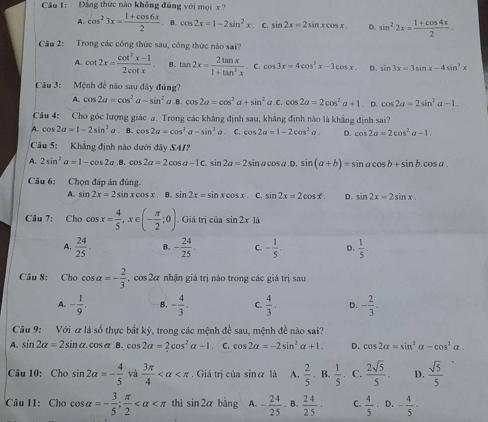 Đăng thức nào không đúng với mọi x ?
A. cos^23x= (1+cos 6x)/2  B. cos 2x=1-2sin^2x. C. sin 2x=2sin xcos x. D. sin^22x= (1+cos 4x)/2 .
Câu 2: Trong các công thức sau, công thức nào sai?
A. cot 2x= (cot^2x-1)/2cot x . B. tan 2x= 2tan x/1+tan^2x  C. cos 3x=4cos^3x-3cos x. D. sin 3x=3sin x-4sin^3x
Câu 3: Mệnh đề nào sau đây đúng?
A. cos 2a=cos^2a-sin^2 a.B. cos 2a=cos^2a+sin^2a C.cos 2a=2cos^2a+1 D. cos 2a=2sin^2a-1.
Câu 4: Cho góc lượng giác a. Trong các khẳng định sau, khẳng định nào là khẳng định sai?
A. cos 2a=1-2sin^2a. B. cos 2a=cos^2a-sin^2a. C. cos 2a=1-2cos^2a. D. cos 2a=2cos^2a-1.
Câu 5: Khẳng định nào dưới đây SAI?
A. 2sin^2a=1-cos 2a .B. cos 2a=2cos a-1c.sin 2a=2sin acos a. D.sin (a+b)=sin acos b+sin b.cos a.
Câu 6: Chọn đáp án đúng.
A. sin 2x=2sin xcos x B. sin 2x=sin xcos x. C. sin 2x=2cos x. D. sin 2x=2sin x.
Câu 7: Cho cos x= 4/5 ,x∈ (- π /2 ;0). Giá trị của sin 2x là
A.  24/25 . - 24/25 . - 1/5 . D.  1/5 .
B.
C.
Câu 8: Cho cos alpha =- 2/3 ,cos 2alpha nhận giá trị nào trong các giá trị sau
A. - 1/9 . - 4/3 .  4/3 . D. - 2/3 .
B.
C.
Câu 9: Với xla số thực bất kỳ, trong các mệnh đề sau, mệnh đề nào sai?
A. sin 2alpha =2sin alpha .cos alpha .B.cos 2alpha =2cos^2alpha -1. C. cos 2alpha =-2sin^2alpha +1. D. cos 2alpha =sin^2alpha -cos^2alpha .
Câu 10: Cho sin 2alpha =- 4/5  và  3π /4  . Giá trị của sin alpha 1dot a A.  2/5 . B.  1/5 . C.  2sqrt(5)/5 . D.  sqrt(5)/5 
Câu 11: Cho cos alpha =- 3/5 ; π /2  thì sin 2alpha bằng A. - 24/25 . B.  24/25 · C.  4/5 · D. - 4/5 ·