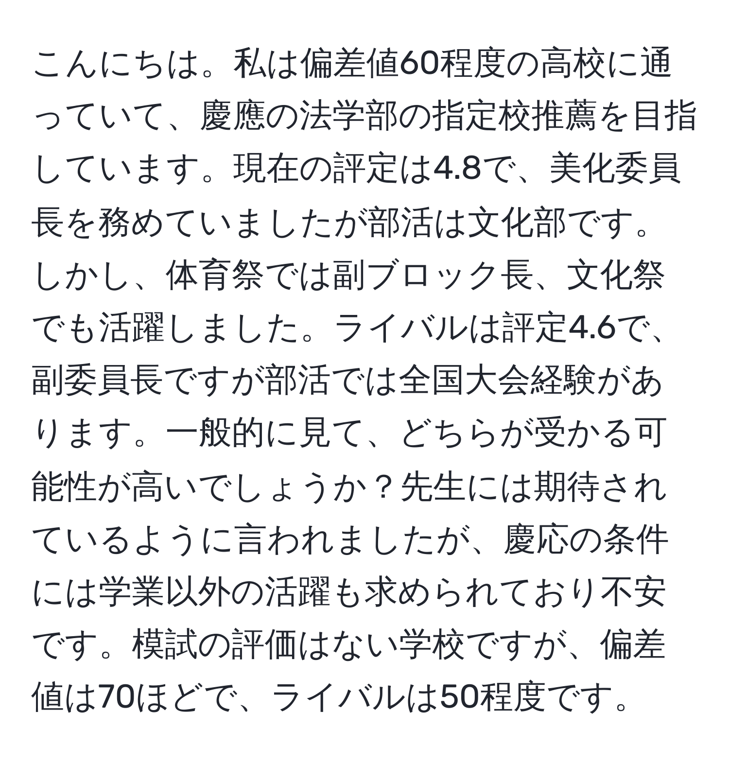 こんにちは。私は偏差値60程度の高校に通っていて、慶應の法学部の指定校推薦を目指しています。現在の評定は4.8で、美化委員長を務めていましたが部活は文化部です。しかし、体育祭では副ブロック長、文化祭でも活躍しました。ライバルは評定4.6で、副委員長ですが部活では全国大会経験があります。一般的に見て、どちらが受かる可能性が高いでしょうか？先生には期待されているように言われましたが、慶応の条件には学業以外の活躍も求められており不安です。模試の評価はない学校ですが、偏差値は70ほどで、ライバルは50程度です。