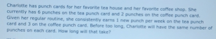 Charlotte has punch cards for her favorite tea house and her favorite coffee shop. She 
currently has 6 punches on the tea punch card and 2 punches on the coffee punch card. 
Given her regular routine, she consistently earns 1 new punch per week on the tea punch 
card and 3 on the coffee punch card. Before too long, Charlotte will have the same number of 
punches on each card. How long will that take?