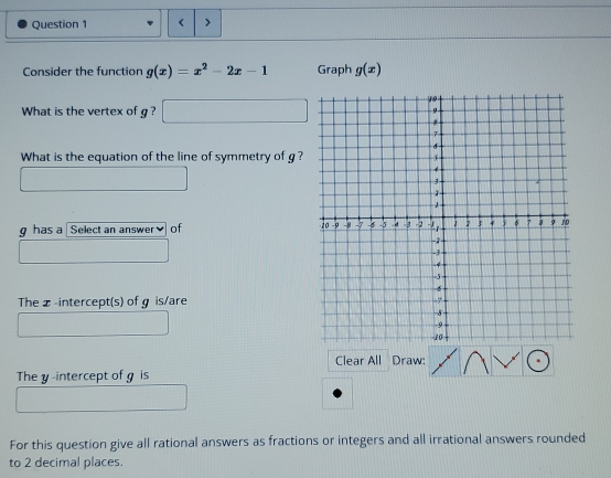 < > 
Consider the function g(x)=x^2-2x-1 Graph g(x)
What is the vertex of g ? 
What is the equation of the line of symmetry of g?
g has a Select an answer of 
The x -intercept(s) of g is/are 
Clear All Draw: 
The y -intercept of g is 
For this question give all rational answers as fractions or integers and all irrational answers rounded 
to 2 decimal places.