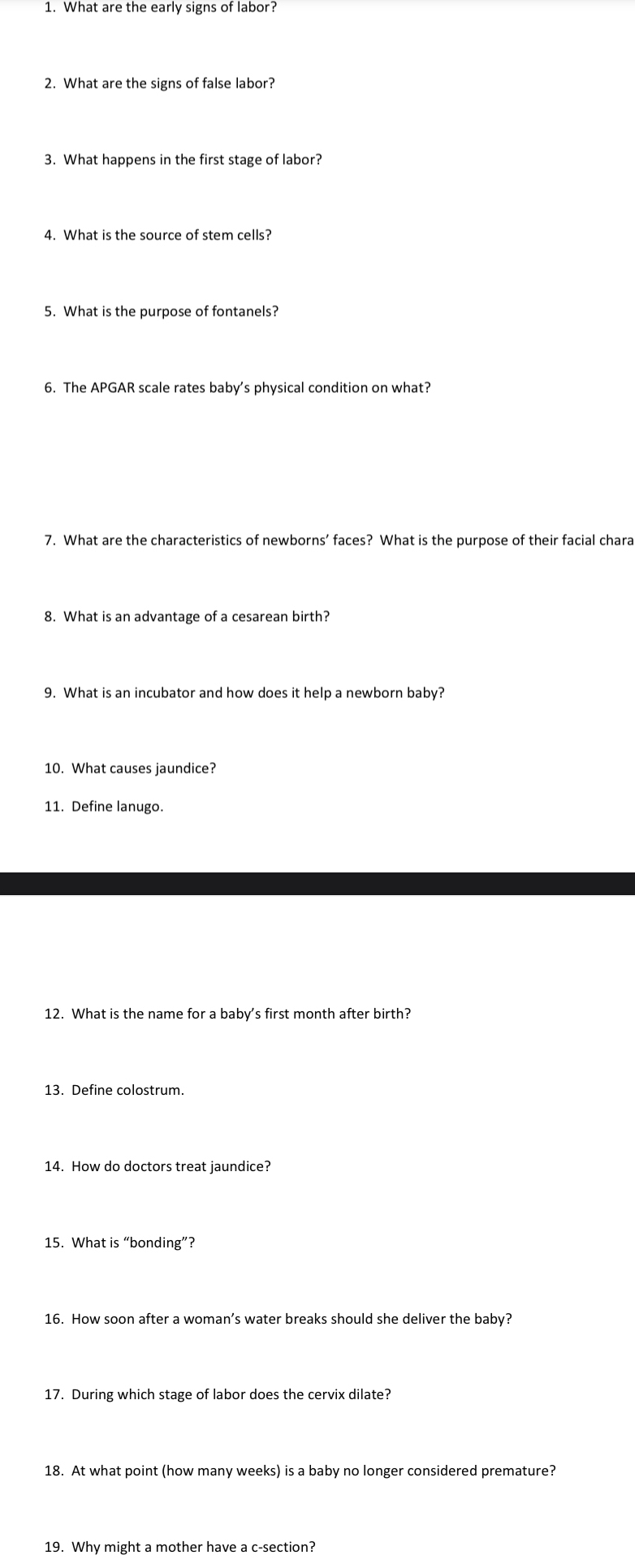 What are the early signs of labor? 
2. What are the signs of false labor? 
3. What happens in the first stage of labor? 
4. What is the source of stem cells? 
5. What is the purpose of fontanels? 
6. The APGAR scale rates baby's physical condition on what? 
7. What are the characteristics of newborns’ faces? What is the purpose of their facial chara 
8. What is an advantage of a cesarean birth? 
9. What is an incubator and how does it help a newborn baby? 
10. What causes jaundice? 
11. Define lanugo. 
12. What is the name for a baby's first month after birth? 
14. How do doctors treat jaundice? 
15. What is “bonding”? 
16. How soon after a woman’s water breaks should she deliver the baby? 
17. During which stage of labor does the cervix dilate? 
18. At what point (how many weeks) is a baby no longer considered premature? 
19. Why might a mother have a c-section?