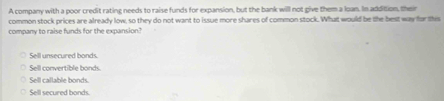 A company with a poor credit rating needs to raise funds for expansion, but the bank will not give them a loan. In addition, their
common stock prices are already low, so they do not want to issue more shares of common stock. What would be the best way for this
company to raise funds for the expansion?
Sell unsecured bonds
Sell convertible bonds.
Sell callable bonds.
Sell secured bonds.