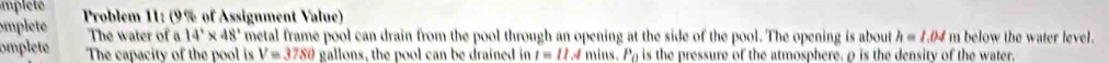 mp let 
omplte Problem 11: (9% of Assignment Value) 
The water of a 14'* 48' metal frame pool can drain from the pool through an opening at the side of the pool. The opening is about h=1.04 m below the water level. 
omplete The capacity of the pool is V=3780 gallons, the pool can be drained in t=11.4mins.P_0 is the pressure of the atmosphere, ρ is the density of the water.