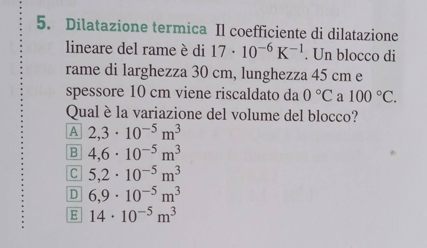 Dilatazione termica Il coefficiente di dilatazione
lineare del rame è di 17· 10^(-6)K^(-1). Un blocco di
rame di larghezza 30 cm, lunghezza 45 cm e
spessore 10 cm viene riscaldato da 0°C a 100°C. 
Qual è la variazione del volume del blocco?
A 2,3· 10^(-5)m^3
B 4,6· 10^(-5)m^3
C 5,2· 10^(-5)m^3
D 6,9· 10^(-5)m^3
E 14· 10^(-5)m^3