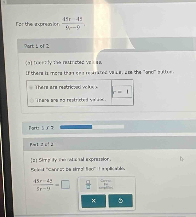 For the expression  (45r-45)/9r-9 , 
Part 1 of 2 
(a) Identify the restricted values. 
If there is more than one restricted value, use the "and" button. 
There are restricted values.
r=1
There are no restricted values. 
Part: 1 / 2 
Part 2 of 2 
(b) Simplify the rational expression. 
Select "Cannot be simplified" if applicable. 
Cannot 
be
 (45r-45)/9r-9 =□  □ /□   simplified 
×