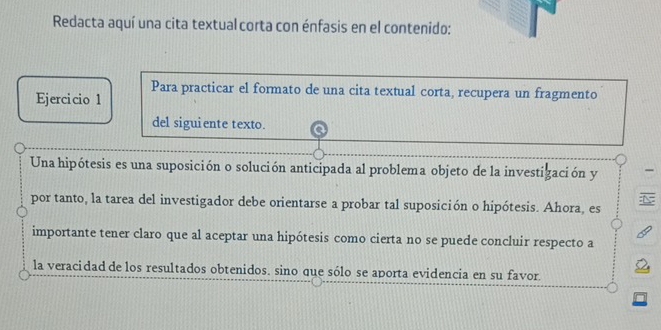 Redacta aquí una cita textual corta con énfasis en el contenido: 
Ejercicio 1 Para practicar el formato de una cita textual corta, recupera un fragmento 
del siguiente texto. 
Una hipótesis es una suposición o solución anticipada al problema objeto de la investización y 
por tanto, la tarea del investigador debe orientarse a probar tal suposición o hipótesis. Ahora, es 
importante tener claro que al aceptar una hipótesis como cierta no se puede concluir respecto a 
la veracidad de los resultados obtenidos. sino que sólo se aporta evidencia en su favor.