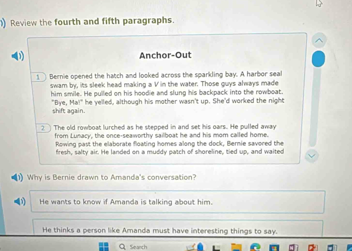 )) Review the fourth and fifth paragraphs.
D Anchor-Out
1 Bernie opened the hatch and looked across the sparkling bay. A harbor seal
swam by, its sleek head making a V in the water. Those guys always made
him smile. He pulled on his hoodie and slung his backpack into the rowboat.
"Bye, Ma!" he yelled, although his mother wasn't up. She'd worked the night
shift again.
2The old rowboat lurched as he stepped in and set his oars. He pulled away
from Lunacy, the once-seaworthy sailboat he and his mom called home.
Rowing past the elaborate floating homes along the dock, Bernie savored the
fresh, salty air. He landed on a muddy patch of shoreline, tied up, and waited
Why is Bernie drawn to Amanda's conversation?
D He wants to know if Amanda is talking about him.
He thinks a person like Amanda must have interesting things to say.
Search