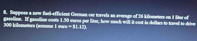 Suppose a new fuel-efficient German car travels an average of 26 kilometers on 1 liter of 
gasoline. If gasoline costs 1.50 euros per liter, how much will it cost in dollars to travel to drive
300 kilometers (assume 1euro=$1.12).