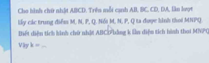 Cho hình chữ nhật ABCD. Trên mỗi cạnh AB, BC, CD, DA, lần lượt 
lấy các trung điểm M, N, P, Q. Nối M, N, P, Q ta được hình thoi MNPQ, 
Biết diện tích hình chữ nhật ABC : bằng k lần diện tích hình thoi MNPQ
Vlyk= _