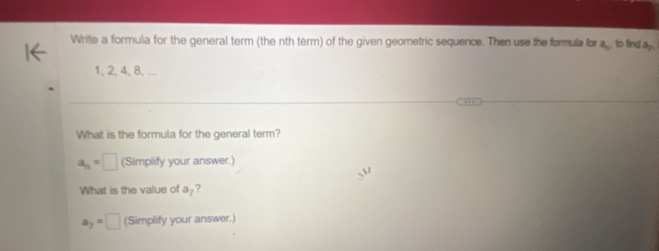 Write a formula for the general term (the nth term) of the given geometric sequence. Then use the formula for frac a to fing a_n
1, 2, 4, 8, ... 
What is the formula for the general term?
a_n=□ (Simplify your answer.) 
What is the value of a -?
a_7=□ (Simplify your answer.)