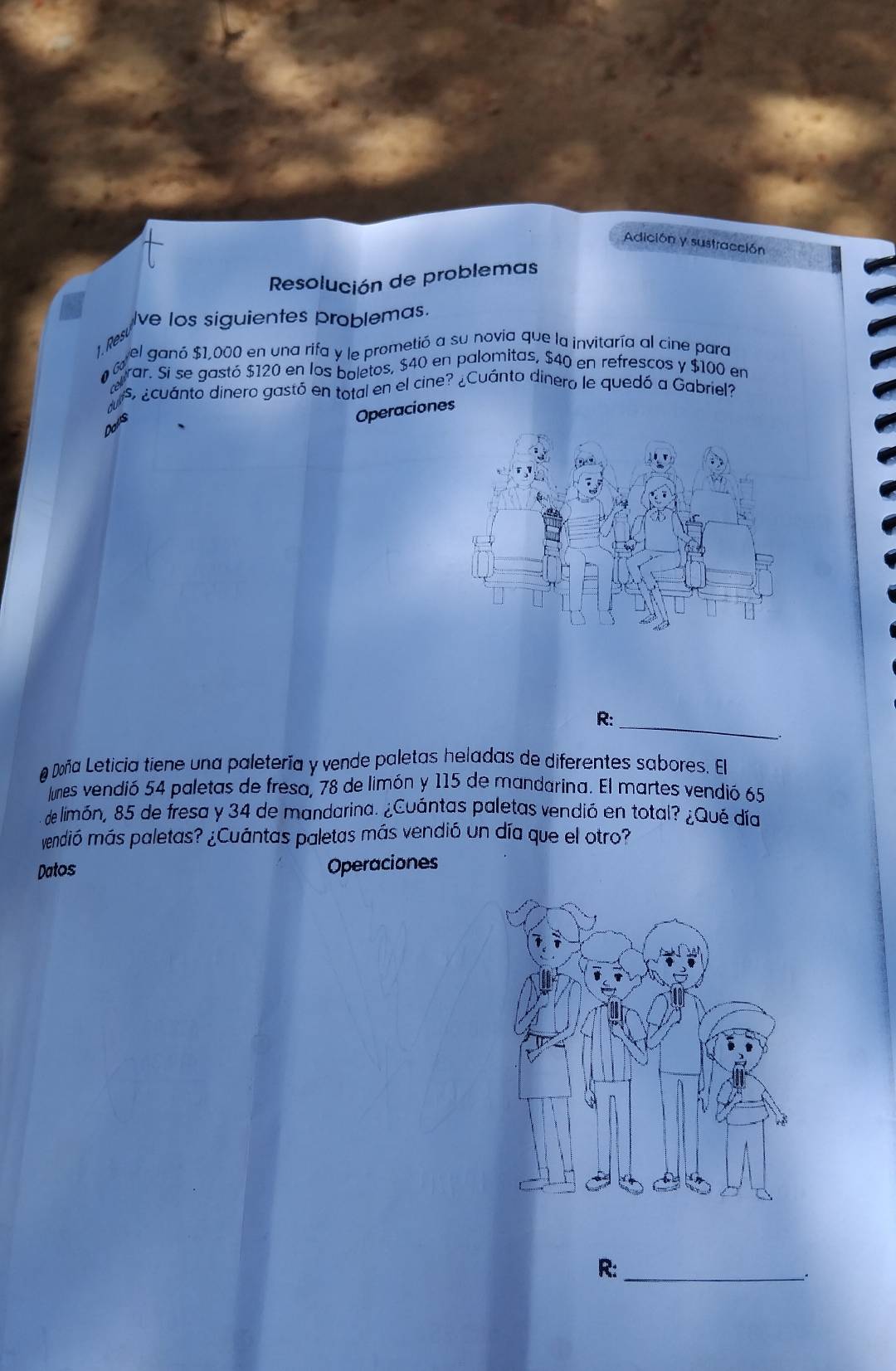 Adición y sustracción 
Resolución de problemas 
Ive los siguientes problemas. 
16 el ganó $1,000 en una rifa y le prometió a su novia que la invitaría al cine para 
rar. Si se gastó $120 en los boletos, $40 en palomitas, $40 en refrescos y $100 en 
s ¿cuánto dinero gastó en total en el cine? ¿Cuánto dinero le quedó a Gabriel? 
Operaciones 
R:_ 
# Doña Leticia tiene una paletería y vende paletas heladas de diferentes sabores. El 
Junes vendió 54 paletas de fresa, 78 de limón y 115 de mandarina. El martes vendió 65
de limón, 85 de fresa y 34 de mandarina. ¿Cuántas paletas vendió en total? ¿Qué día 
vendió más paletas? ¿Cuántas paletas más vendió un día que el otro? 
Datos Operaciones 
R:_