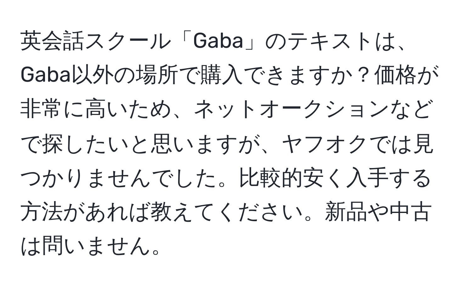 英会話スクール「Gaba」のテキストは、Gaba以外の場所で購入できますか？価格が非常に高いため、ネットオークションなどで探したいと思いますが、ヤフオクでは見つかりませんでした。比較的安く入手する方法があれば教えてください。新品や中古は問いません。