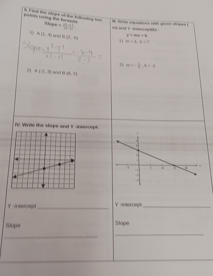 ll. Find the slope of the following two III. Write equations with given slopes ( 
points using the formula: Slope = (y^2-y1)/x^2-x1 
m) and Y -intercept(b) : 
1) A(1,4) and B(2,-5)
y=mx+b
1) m=3, b=7
2) m=- 1/5 , b=-2
2) A(-2,3) and B(6,2)
IV. Write the slope and Y -intercept. 
γ -intercept_ Y -intercept_ 
Slope Slope 
_ 
_