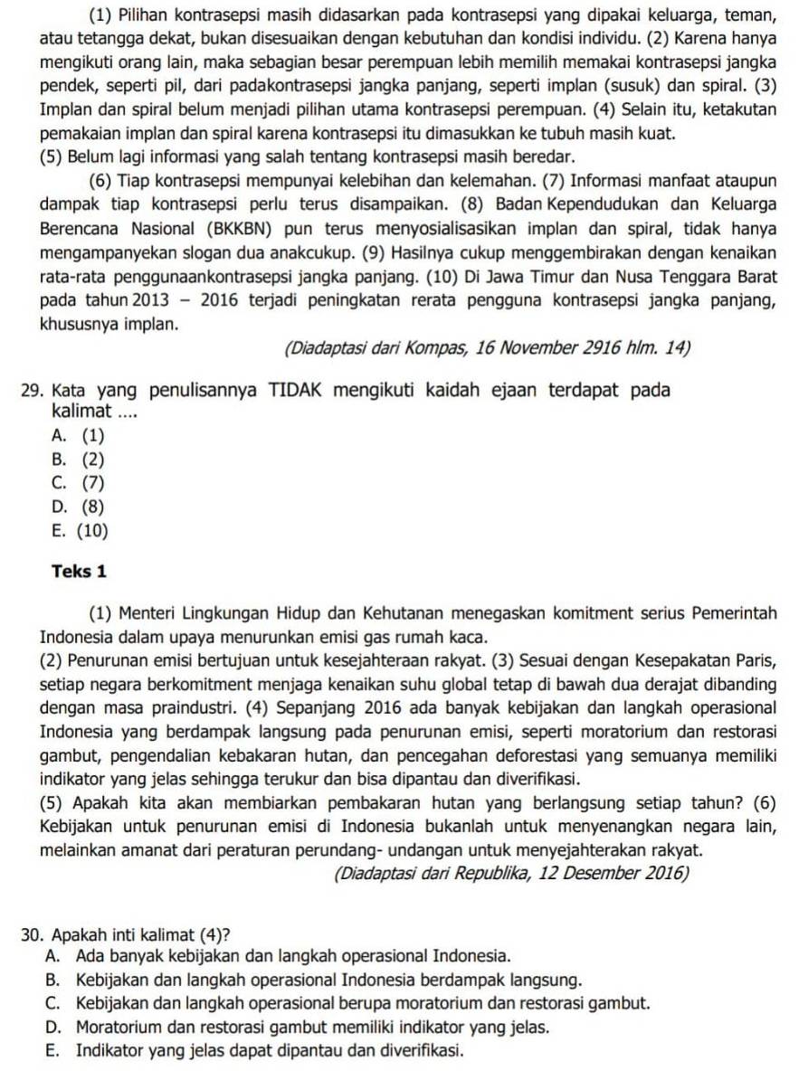 (1) Pilihan kontrasepsi masih didasarkan pada kontrasepsi yang dipakai keluarga, teman,
atau tetangga dekat, bukan disesuaikan dengan kebutuhan dan kondisi individu. (2) Karena hanya
mengikuti orang lain, maka sebagian besar perempuan lebih memilih memakai kontrasepsi jangka
pendek, seperti pil, dari padakontrasepsi jangka panjang, seperti implan (susuk) dan spiral. (3)
Implan dan spiral belum menjadi pilihan utama kontrasepsi perempuan. (4) Selain itu, ketakutan
pemakaian implan dan spiral karena kontrasepsi itu dimasukkan ke tubuh masih kuat.
(5) Belum lagi informasi yang salah tentang kontrasepsi masih beredar.
(6) Tiap kontrasepsi mempunyai kelebihan dan kelemahan. (7) Informasi manfaat ataupun
dampak tiap kontrasepsi perlu terus disampaikan. (8) Badan Kependudukan dan Keluarga
Berencana Nasional (BKKBN) pun terus menyosialisasikan implan dan spiral, tidak hanya
mengampanyekan slogan dua anakcukup. (9) Hasilnya cukup menggembirakan dengan kenaikan
rata-rata penggunaankontrasepsi jangka panjang. (10) Di Jawa Timur dan Nusa Tenggara Barat
pada tahun 2013 - 2016 terjadi peningkatan rerata pengguna kontrasepsi jangka panjang,
khususnya implan.
(Diadaptasi dari Kompas, 16 November 2916 hlm. 14)
29. Kata yang penulisannya TIDAK mengikuti kaidah ejaan terdapat pada
kalimat ....
A. (1)
B. (2)
C. (7)
D. (8)
E. (10)
Teks 1
(1) Menteri Lingkungan Hidup dan Kehutanan menegaskan komitment serius Pemerintah
Indonesia dalam upaya menurunkan emisi gas rumah kaca.
(2) Penurunan emisi bertujuan untuk kesejahteraan rakyat. (3) Sesuai dengan Kesepakatan Paris,
setiap negara berkomitment menjaga kenaikan suhu global tetap di bawah dua derajat dibanding
dengan masa praindustri. (4) Sepanjang 2016 ada banyak kebijakan dan langkah operasional
Indonesia yang berdampak langsung pada penurunan emisi, seperti moratorium dan restorasi
gambut, pengendalian kebakaran hutan, dan pencegahan deforestasi yang semuanya memiliki
indikator yang jelas sehingga terukur dan bisa dipantau dan diverifikasi.
(5) Apakah kita akan membiarkan pembakaran hutan yang berlangsung setiap tahun? (6)
Kebijakan untuk penurunan emisi di Indonesia bukanlah untuk menyenangkan negara lain,
melainkan amanat dari peraturan perundang- undangan untuk menyejahterakan rakyat.
(Diadaptasi dari Republika, 12 Desember 2016)
30. Apakah inti kalimat (4)?
A. Ada banyak kebijakan dan langkah operasional Indonesia.
B. Kebijakan dan langkah operasional Indonesia berdampak langsung.
C. Kebijakan dan langkah operasional berupa moratorium dan restorasi gambut.
D. Moratorium dan restorasi gambut memiliki indikator yang jelas.
E. Indikator yang jelas dapat dipantau dan diverifikasi.