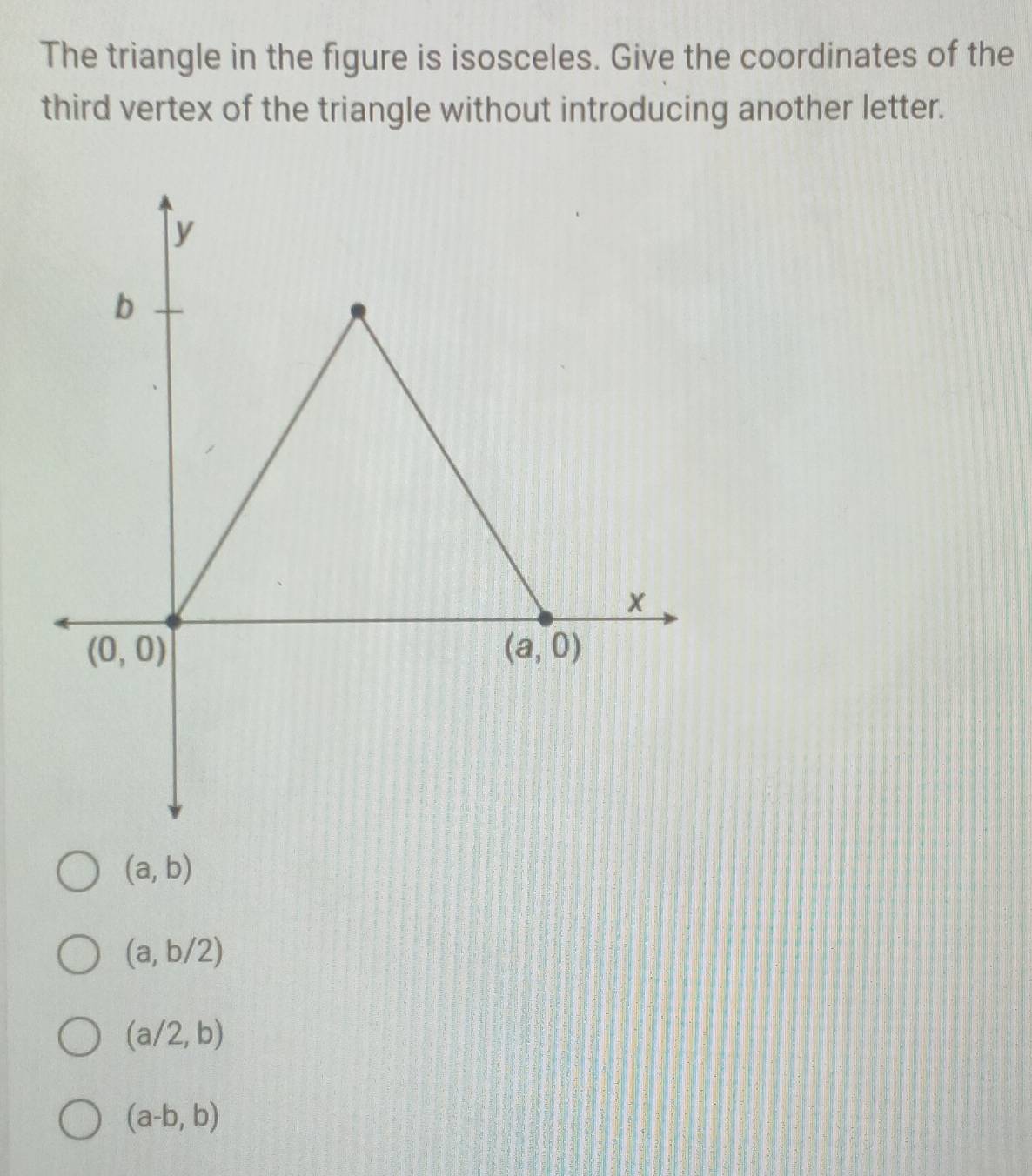 The triangle in the figure is isosceles. Give the coordinates of the
third vertex of the triangle without introducing another letter.
(a,b)
(a,b/2)
(a/2,b)
(a-b,b)