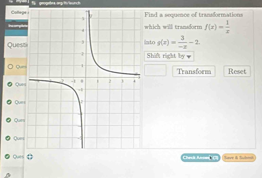 CollegeFind a sequence of transformations
Incompletwhich will transform f(x)= 1/x 
Questi
into g(x)= 3/-x -2. 
Shift right by
Ques
Transform Reset
Ques
Ques
Ques
Ques
Ques Save & Submit