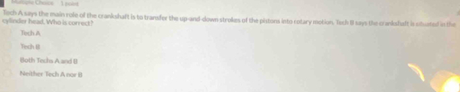 Mulople Chaice 1 poist
Tech A says the main role of the crankshaft is to transfer the up-and-down strokes of the pistons into rotary motion. Tech B says the crankshaft is siluated in the
cylinder head. Who is correct?
Tech A
Tech B
Both Techs A and B
Neither Tech A nor B