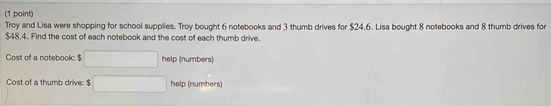 Troy and Lisa were shopping for school supplies. Troy bought 6 notebooks and 3 thumb drives for $24.6. Lisa bought 8 notebooks and 8 thumb drives for
$48.4. Find the cost of each notebook and the cost of each thumb drive. 
Cost of a notebook: $ □ help (numbers) 
Cost of a thumb drive: $ □ hell (numbers)