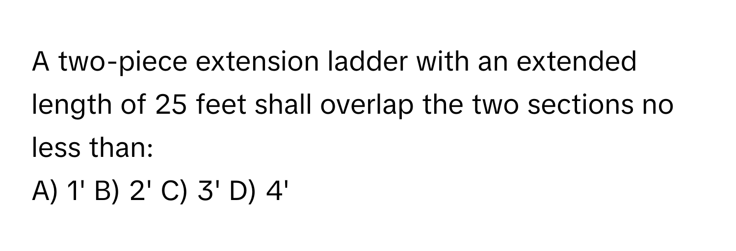 A two-piece extension ladder with an extended length of 25 feet shall overlap the two sections no less than:

A) 1' B) 2' C) 3' D) 4'