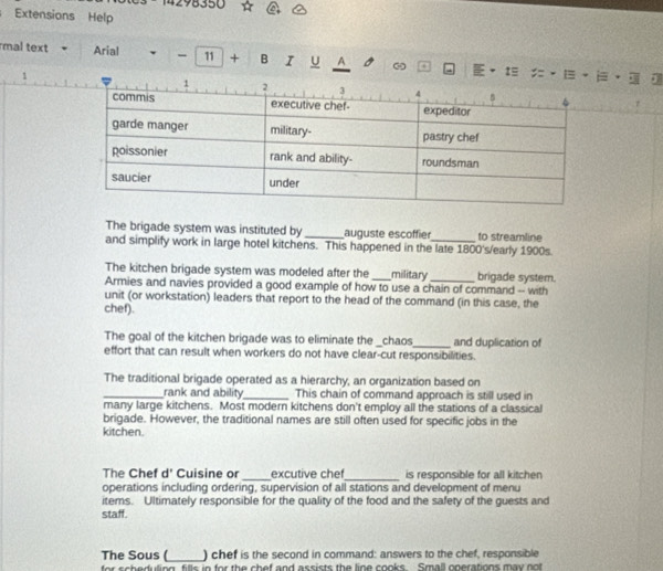 14298350 
Extensions Help 
mal text Arial - 11 + B U A ω 1= 
1 
The brigade system was instituted by _augüste escoffier to streamline 
and simplify work in large hotel kitchens. This happened in the late 1800's/early 1900s. 
The kitchen brigade system was modeled after the military _brigade system. 
Armies and navies provided a good example of how to use a chain of command -- with 
unit (or workstation) leaders that report to the head of the command (in this case, the 
chef). 
The goal of the kitchen brigade was to eliminate the _chaos_ and duplication of 
effort that can result when workers do not have clear-cut responsibilities. 
The traditional brigade operated as a hierarchy, an organization based on 
_rank and ability_ This chain of command approach is still used in 
many large kitchens. Most modern kitchens don't employ all the stations of a classical 
brigade. However, the traditional names are still often used for specific jobs in the 
kitchen. 
The Chef d' Cuisine or_ excutive che_ is responsible for all kitchen 
operations including ordering, supervision of all stations and development of menu 
items. Ultimately responsible for the quality of the food and the safety of the guests and 
staff. 
The Sous (_ ) chef is the second in command: answers to the chef, responsible 
for scheduling fills in for the chef and assists the line cooks. Small operations may not