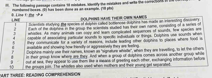 The following passage contains 10 mistakes. Identify the mistakes and write the corrections in the c 
numbered boxes. (0) has been done as an example. (10 pts) 
0. Line 1: the →a 
LINE DOLPHINS HAVE THEIR OWN NAMES 
1 Scientists studying the species of dolphin called bottlenose dolphins has made an interesting discovery. 
2 Each of the dolphins in the group the scientists studied has their own name, consisting of a series of 
3 whistles. As many animals can copy and learn complicated sequences of sounds, few species are 
4 capable of associating particular sounds to specific individuals or things. Dolphins use sounds when 
5 they communicate for a variety of reasons, include leading other dolphins to places where food is 
6 available and showing how friendly or aggressively they are feeling. 
7 Dolphins mainly use their names, known as “signature whistle”, when they are travelling, to let the others 
8 in their group know where are they. And when a group of dolphins comes across another group while 
9 out at sea, they appear to use them like a means of greeting each other, exchanging information before 
10 the groups join. The whistles also used when mothers and their young get separated. 
PART THREE: READING COMPREHENSION