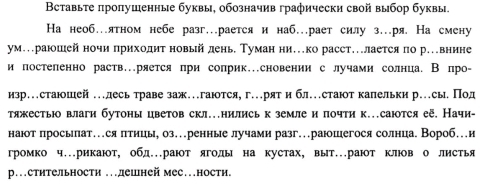 Вставьте πропушенные буквы, обозначив графически свой выбор буквы.
На необ…ятном небе разг…рается и наб…рает силу з…ря. На смену
ум..раюшей ночи πриходит новый день. Туман ни.ко расст.лается по р..внине
и постеленно раств.ряется при соприк.сновении с лучами солнца. В про-
изр…стаюшей …лесь траве заж…гаются,г…рят и бл…стают капельки р.сыеПод
тяжестьюо влаги бутоны цветов скл.нились к земле и почти к.саются её, Начи-
наюот просыпат…ся πтицы, оз…ренные лучами разг…раюшегося солнцае Вороб…и
громко ч.рикают, обд.рают ягоды на кустах, выт.рают клюв о листья
р.стительности .дешней мес…ности.