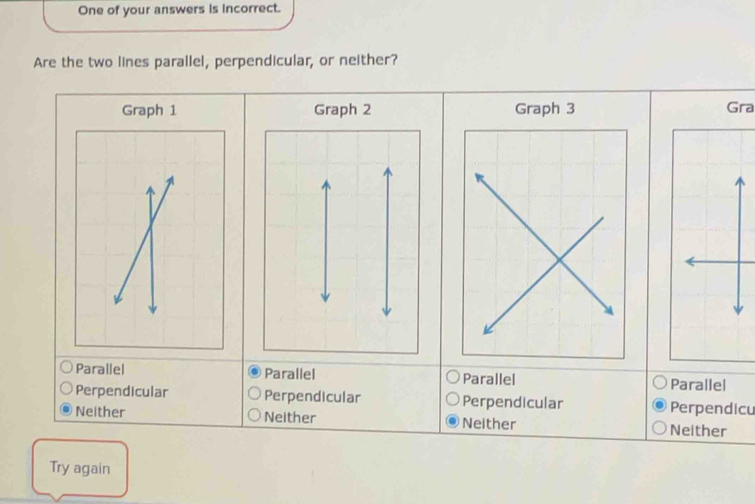 One of your answers is incorrect.
Are the two lines parallel, perpendicular, or neither?
Graph 1 Graph 2 Graph 3 Gra
Parallel Parallel Parallel Parallel
Perpendicular Perpendicular Perpendicular Perpendicu
Neither Neither Neither
Neither
Try again