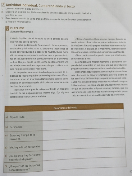  Actividad individual. Comprendiendo el texto
1. Lee con atención el siguiente texto.
2. Elabora un análisis del texto empleando dos métodos de comprensión textual y
justifica su uso.
3. Para la elaboración de cada análisis toma en cuenta los parámetros que aparecen
al final del microcuento.
EL ECLIPSE
Augusto Monterrose
Cuando fray Bartolomé Arrazola se sintió perdido aceptó Entonces floreció en él una ídea que tuvo por digna de su
que ya nada podria salvarlo. talento y de su cultura universal y de su arduo conocimiento
La selva poderosa de Guaterala lo había apresado
implacable y definitiva. Ante su ignorancia tepográfica se de Aristóteles. Recordó que para ese dia se esperaba un eclip
sentó con tranquilidad a esperar la muerte. Quiso morir se total de sol. Y dispuso, en lo más íntimo, valerse de aquel
alli, sin ninguna esperanza. aislado, con el pensamiento conocimiento para engañar a sus opresores y salvar la vida.
-Si me matáls -les dijo- puedo hacer que el sol se 0s -
fijo en la España distante, particularmente en el convento curezca en su altura.
de Los Abrojos, donde Carlos Duínto condescendiera una  Los indigenas lo miraron fijamente y Bartolomé sor 
vez a bajar de su eminencia para deciríe que confiaba en el prendió la incredulidad en sus ojos. Vio que se produjo un
celo religioso de su labor redentora. pequeño consejo, y esperó confiado, no sin cierto desden.
Al despertar se encontró rodeado por un grupo de in- Dos horas después el corazón de fray Bartolomé Arra-
digenas de rostro impasible que se disponian a sacrificar zola chorreaba su sangre vehemente sobre la piedra de
lo ante un altar, un altar que a Bartolomé le pareció como los sacrificios (brillante bajo la opaca luz de un sol eclip-
el lecho en que descansaria, al fin, de sus temores, de su sadol, mientras uno de los indígenas recitaba sin ninguna
destino, de sí mismo. inflexión de voz, sin prisa, una por una, las infinitas fechas
Tres años en ell país le habían conferido un mediano en que se producirían eclipses solares y lunares, que los
dominio de las lenguas nativas. Intentó algo. Dijo algunas astrónomos de la comunidad maya habían previsto y ano-
palabras que fueron comprendidas. tado en sus códices sin la valiosa ayuda de Aristóteles.