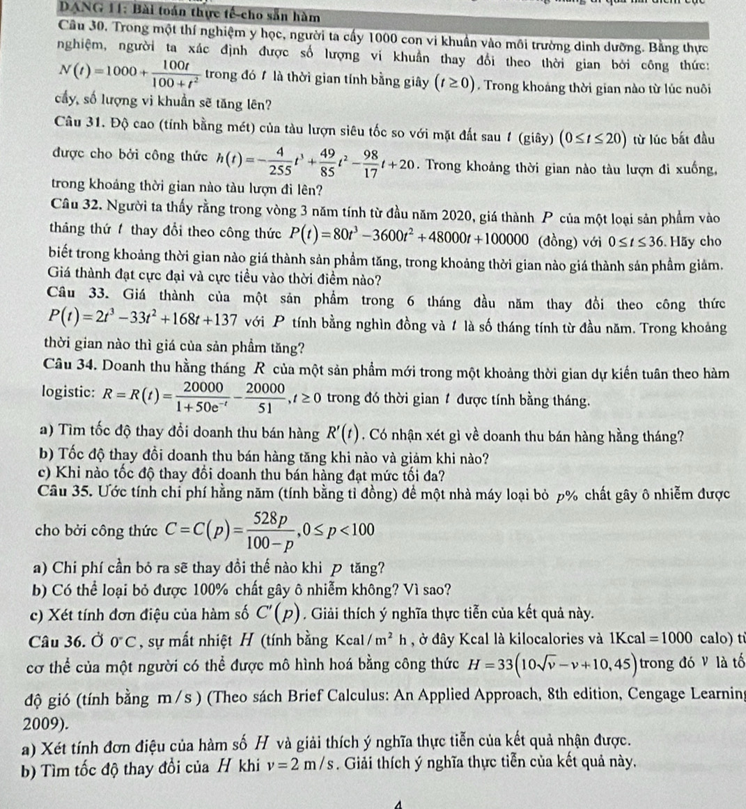 DANG 11: Bài toán thực tế cho sẵn hàm
Câu 30, Trong một thí nghiệm y học, người ta cấy 1000 con vi khuân vào môi trường dinh dưỡng. Bằng thực
nghiệm, người ta xác định được số lượng vi khuẩn thay đổi theo thời gian bởi công thức:
N(t)=1000+ 100t/100+t^2  trong đó 1 là thời gian tính bằng giây (t≥ 0). Trong khoáng thời gian nào từ lúc nuôi
cầy, số lượng vi khuần sẽ tăng lên?
Câu 31. Độ cao (tính bằng mét) của tàu lượn siêu tốc so với mặt đất sau 1 (giây) (0≤ t≤ 20) từ lúc bắt đầu
được cho bởi công thức h(t)=- 4/255 t^3+ 49/85 t^2- 98/17 t+20. Trong khoảng thời gian nào tàu lượn đi xuống,
trong khoảng thời gian nào tàu lượn đi lên?
Câu 32. Người ta thấy rằng trong vòng 3 năm tính từ đầu năm 2020, giá thành P của một loại sản phẩm vào
tháng thứ1 thay đổi theo công thức P(t)=80t^3-3600t^2+48000t+100000 (đồng) với 0≤ t≤ 36 Hãy cho
biết trong khoảng thời gian nào giá thành sản phầm tăng, trong khoảng thời gian nào giá thành sản phầm giảm.
Giá thành đạt cực đại và cực tiều vào thời điểm nào?
Câu 33. Giá thành của một sản phẩm trong 6 tháng đầu năm thay đồi theo công thức
P(t)=2t^3-33t^2+168t+137 với P tính bằng nghìn đồng và 1 là số tháng tính từ đầu năm. Trong khoảng
thời gian nào thì giá của sản phầm tăng?
Câu 34. Doanh thu hằng tháng R của một sản phẩm mới trong một khoảng thời gian dự kiến tuân theo hàm
logistic: R=R(t)= 20000/1+50e^(-t) - 20000/51 ,t≥ 0 trong đó thời gian 1 được tính bằng tháng.
a) Tìm tốc độ thay đổi doanh thu bán hàng R'(t). Có nhận xét gì về doanh thu bán hàng hằng tháng?
b) Tốc độ thay đồi doanh thu bán hàng tăng khi nào và giảm khi nào?
c) Khi nào tốc độ thay đối doanh thu bán hàng đạt mức tối đa?
Câu 35. Ước tính chỉ phí hằng năm (tính bằng tỉ đồng) để một nhà máy loại bỏ p% chất gây ô nhiễm được
cho bởi công thức C=C(p)= 528p/100-p ,0≤ p<100</tex>
a) Chi phí cần bỏ ra sẽ thay đồi thế nào khi  tăng?
b) Có thể loại bỏ được 100% chất gây ô nhiễm không? Vì sao?
c) Xét tính đơn điệu của hàm số C'(p). Giải thích ý nghĩa thực tiễn của kết quả này.
Câu 36. Ở 0°C , sự mất nhiệt H (tính bằng Kcal/m^2h , ở đây Kcal là kilocalories và 1Kcal=1000 calo) tí
cơ thể của một người có thể được mô hình hoá bằng công thức H=33(10sqrt(v)-v+10,45) trong đó V là tố
độ gió (tính bằng m/s ) (Theo sách Brief Calculus: An Applied Approach, 8th edition, Cengage Learning
2009).
a) Xét tính đơn điệu của hàm số H và giải thích ý nghĩa thực tiễn của kết quả nhận được.
b) Tìm tốc độ thay đổi của H khi v=2m/s. Giải thích ý nghĩa thực tiễn của kết quả này.