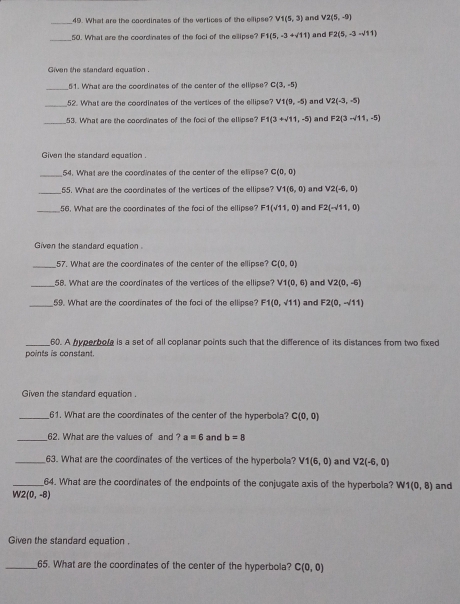 What are the coordinases of the vertices of the ellipse? V1(5,3) and V2(5,-9)
_50. What are the coordinates of the foci of the ellipse? F1(5,-3+sqrt(11)) and F2(5,-3-sqrt(11))
Given the standard equation .
_51. What are the coordinates of the center of the ellipse? C(3,-5)
_
52. What are the coordinates of the vertices of the ellipse? V1(9,-5) and V2(-3,-5)
_
53. What are the coordinates of the foci of the ellipse? F1(3+sqrt(11),-5) and F2(3-sqrt(11),-5)
Given the standard equation .
_54. What are the coordinates of the center of the elipse? C(0,0)
_55. What are the coordinates of the vertices of the ellipse? V1(6,0) and V2(-6,0)
_56. What are the coordinates of the foci of the ellipse? F1(sqrt(11),0) and F2(-sqrt(11),0)
Given the standard equation 
_57. What are the coordinates of the center of the ellipse? C(0,0)
_58. What are the coordinates of the vertices of the ellipse? V1(0,6) and V2(0,-6)
_59. What are the coordinates of the foci of the ellipse? F1(0,sqrt(11)) and F2(0,-/11)
_60. A hyperbole is a set of all coplanar points such that the difference of its distances from two fixed
points is constant.
Given the standard equation
_61. What are the coordinates of the center of the hyperbola? C(0,0)
_62. What are the values of and ?a=6 and b=8
_63. What are the coordinates of the vertices of the hyperbola? V1(6,0) and V2(-6,0)
_64. What are the coordinates of the endpoints of the conjugate axis of the hyperbola? W1(0,8) and
W2(0,-8)
Given the standard equation .
_65. What are the coordinates of the center of the hyperbola? C(0,0)