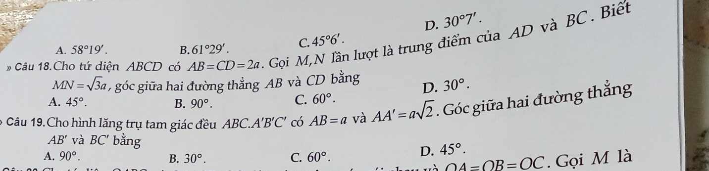 D. 30°7'. 
»Câu 18.Cho tứ diện ABCD có AB=CD=2a. Gọi M, là lượt là trung điểm của AD và BC. Biết
A. 58°19'. B. 61°29'.
C. 45°6'. 
V IN=sqrt(3)a , góc giữa hai đường thẳng AB và CD bằng
D. 30°.
A. 45°. B. 90°.
C. 60°. 
6 Câu 19.Cho hình lăng trụ tam giác đều ABC A'B'C' có AB=a V AA'=asqrt(2). Góc giữa hai đường thắng
AB' và BC' bằng D. 45°.
A. 90°. B. 30°. C. 60°.
OA=OB=OC. Gọi M là