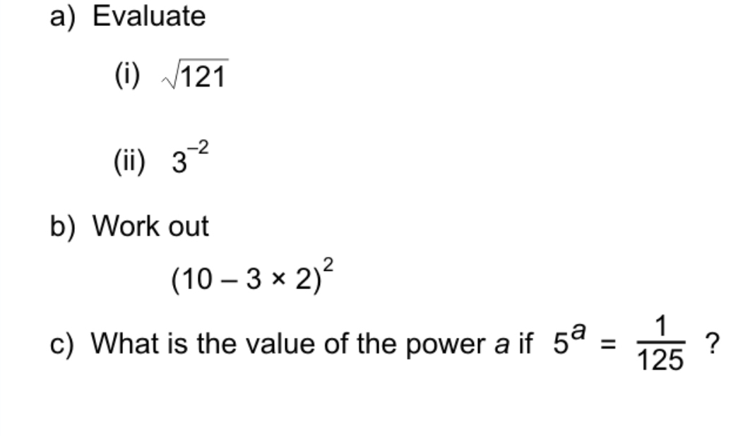 Evaluate 
(i) sqrt(121)
(ii) 3^(-2)
b) Work out
(10-3* 2)^2
c) What is the value of the power a if 5^a= 1/125  ?